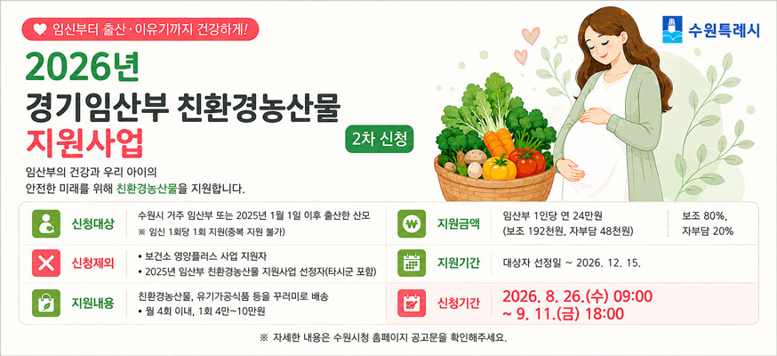 임신부터 출산이유기까지 건강하게 수원특례시  2026년 경기임산부 친환경농산물 지원사업  사업명 2026년 경기임산부 친환경농산물 지원사업 2차신청  임산부의 건강과 우리 아이의 안전한 미래를 위해 친환경농산물을 지원합니다.    지원대상 수원시 거주 임산부 또는 2025년 1월 1일 이후 출산한 산모   ※임신 1회당 1회 지원(중복 지원 불가)  지원금액 1인당 연 24만원(보조192천원, 자부담 48천원) 보조 80% 자부담 20%  신청제외 보건소 영양플러스 사업 지원자 2025년 임산부 친환경농산물 지원사업 선정자(타시군 포함)  지원기간 대상자선정일~2026. 12. 15.  지원내용 친환경농산물, 유기가공식품 등을 꾸러미로 배송   월 4회 이내, 1회 4만~10만  신청기간 2026. 8. 26. 수 09:00 ~ 9. 11.금 18:00      자세한 내용은 수원시청 홈페이지 공고문을 확인해주세요